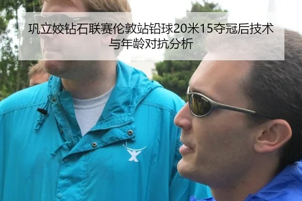 巩立姣钻石联赛伦敦站铅球20米15夺冠后技术与年龄对抗分析